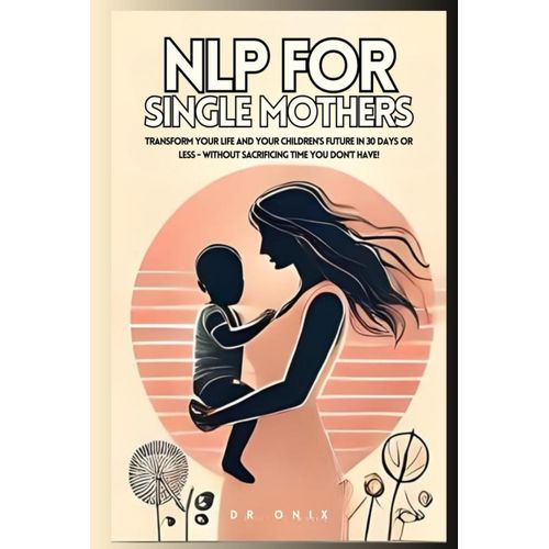 Nlp For Single Mothers: Transform Your Life And Your Children's Future In 30 Days Or Less - Without Sacrificing Time You Don't Have! (Nlp. Neurolingustic Programming)