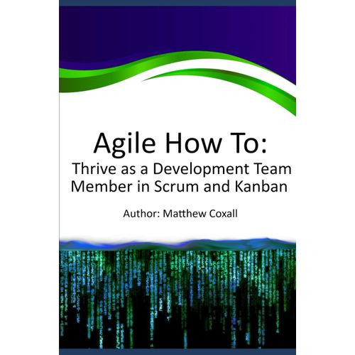 Agile How To: Thrive As A Development Team Member In Scrum And Kanban: A Guide For Developers And Testers To Excel In Agile Scrum And Kanban By Understanding Their Roles, Expectations, And Impact