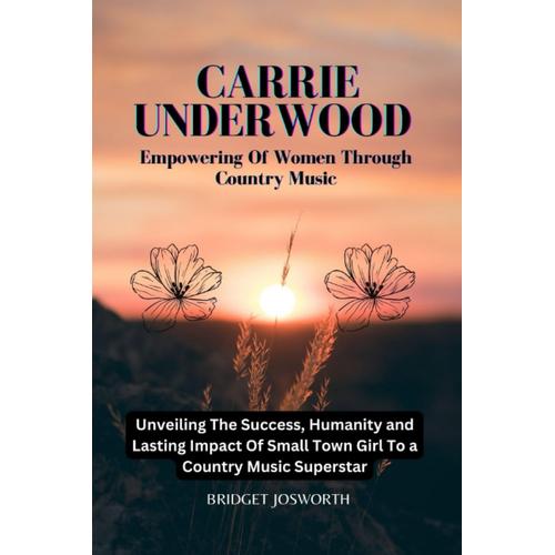 Carrie Underwood: Empowering Of Women Through Country Music :-: Unveiling The Success , Humanity, And Lasting Impact Of A Small Town Girl To A Country Music Superstar (Most Popular Icon Women)