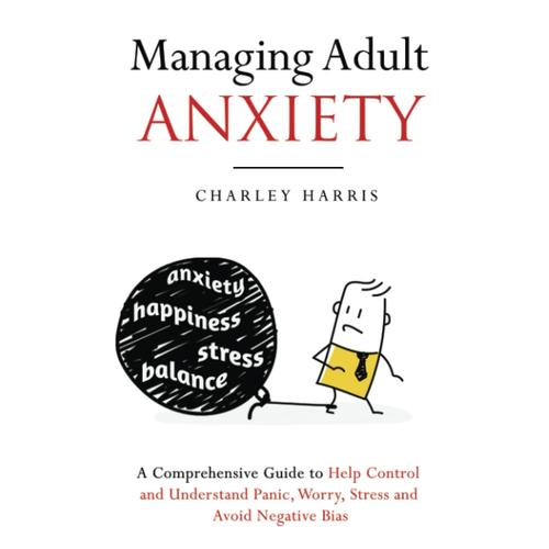 Managing Adult Anxiety: A Comprehensive Guide To Help Control And Understand Panic, Worry, Stress And Avoid Negative Bias