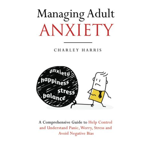 Managing Adult Anxiety: A Comprehensive Guide To Help Control And Understand Panic, Worry, Stress And Avoid Negative Bias