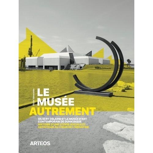 Le Musée Autrement - Gilbert Delaine Et Le Musée D'art Contemporain De Dunkerque, Histoire D'une Utopie Sociale Et Artistique Au Coeur De L'industrie (1974-2013)