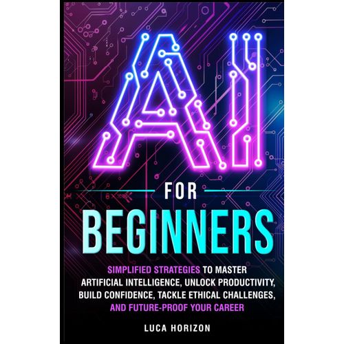 Ai For Beginners: Simplified Strategies To Master Artificial Intelligence, Unlock Productivity, Build Confidence, Tackle Ethical Challenges, And Future-Proof Your Career