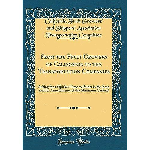 From The Fruit Growers Of California To The Transportation Companies: Asking For A Quicker Time To Points In The East, And For Amendments Of The Minimum Carload (Classic Reprint)