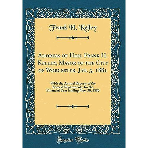 Address Of Hon. Frank H. Kelley, Mayor Of The City Of Worcester, Jan. 3, 1881: With The Annual Reports Of The Several Departments, For The Financial Year Ending Nov. 30, 1880 (Classic Reprint)
