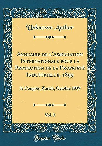 Annuaire De L'association Internationale Pour La Protection De La Propriete Industrielle, 1899, Vol. 3: 3e Congres, Zurich, Octobre 1899 (Classic Reprint)