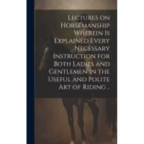 Lectures On Horsemanship Wherein Is Explained Every Necessary Instruction For Both Ladies And Gentlemen In The Useful And Polite Art Of Riding ..
