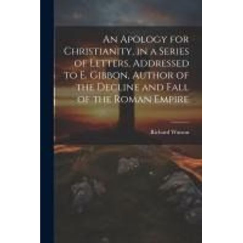 An Apology For Christianity, In A Series Of Letters, Addressed To E. Gibbon, Author Of The Decline And Fall Of The Roman Empire