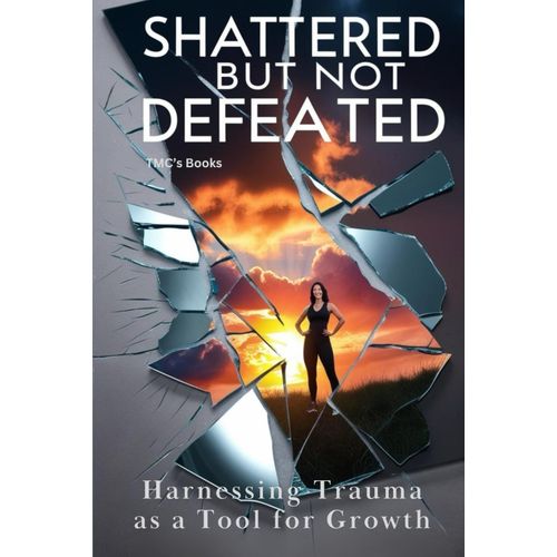 Shattered But Not Defeated: Harnessing Trauma As A Tool For Growth: A Practical Guide On Using Trauma As Fuel To Achieve Lasting Personal Growth And Success.