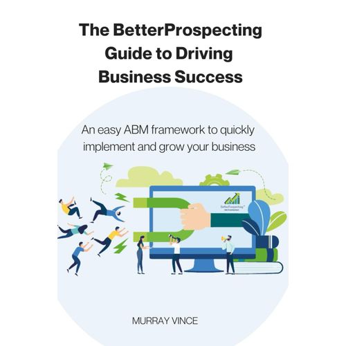 The Betterpropecting Guide To Driving Business Success: An Easy Abm Framework To Quickly Implement And Grow Your Business