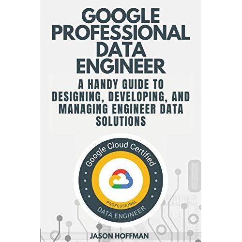 Google Professional Data Engineer: A Handy Guide To Designing, Developing, And Managing Engineer Data Solutions