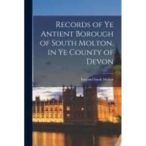 Records Of Ye Antient Borough Of South Molton, In Ye County Of Devon