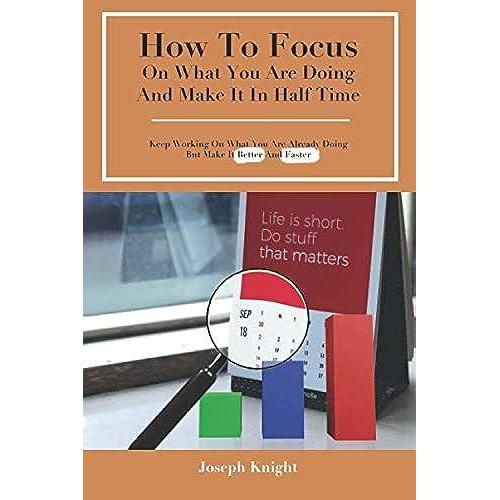 How To Focus On What You Are Doing And Make It In Half Time: Keep Working On What You Are Already Doing But Make It Better And Faster (Tips To Improve Life)