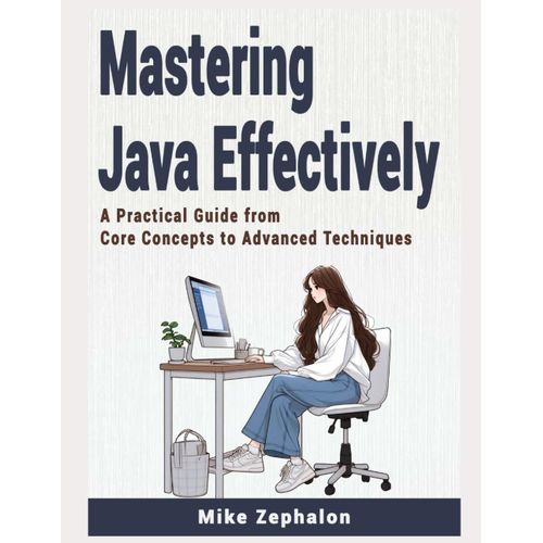 Mastering Java Effectively: A Practical Guide From Core Concepts To Advanced Techniques