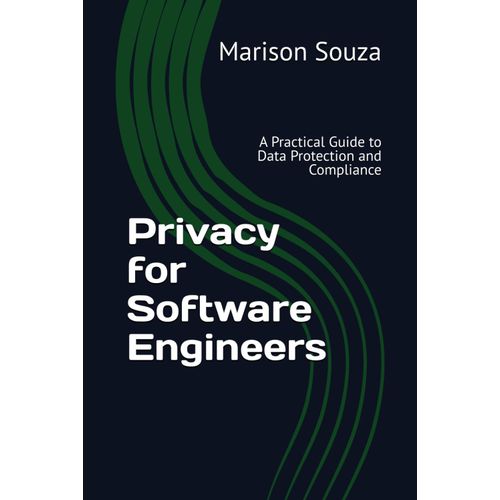 Privacy For Software Engineers: A Practical Guide To Data Protection And Compliance: Concepts, Techniques And Best Practices For Implementing Privacy In Software Development