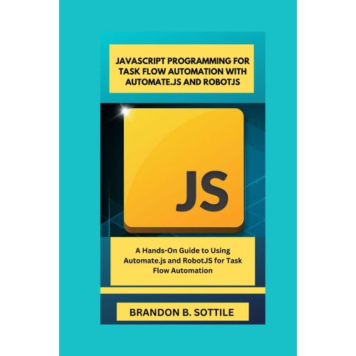 Javascript Programming For Task Flow Automation With Automate.Js And Robotjs: A Hands-On Guide To Using Automate.Js And Robotjs For Task Flow Automation