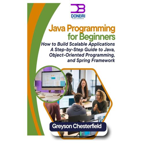 Java Programming For Beginners: How To Build Scalable Applications A Step-By-Step Guide To Java, Object-Oriented Programming, And Spring Framework
