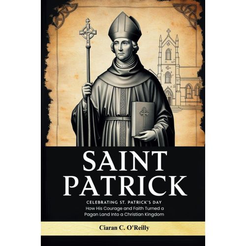 Saint Patrick: Celebrating St. Patrick's Day, How His Courage And Faith Turned A Pagan Land Into A Christian Kingdom