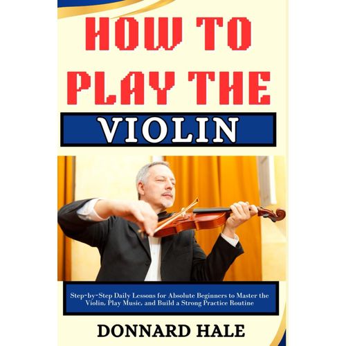 How To Play The Violin: Step-By-Step Daily Lessons For Absolute Beginners To Master The Violin, Play Music, And Build A Strong Practice Routine