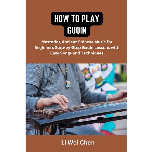 How To Play Guqin: Mastering Ancient Chinese Music For Beginners Step-By-Step Guqin Lessons With Easy Songs And Techniques
