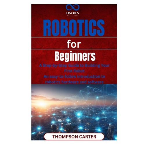 Robotics For Beginners: A Step-By-Step Guide To Building Your First Robot An Easy-To-Follow Introduction To Robotics Hardware And Software