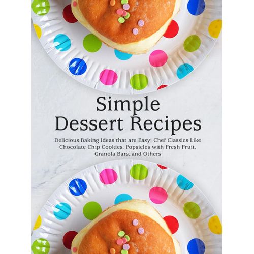 Simple Dessert Recipes: Delicious Baking Ideas That Are Easy; Chef Classics Like Chocolate Chip Cookies, Popsicles With Fresh Fruit, Granola Bars, And Others (Healthy Dessert Recipes)