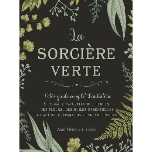La Sorcière Verte - Votre Guide Complet D'initiation À La Magie Naturelle Des Herbes, Des Fleurs, Des Huiles Essentielles Et Autres Préparations Enchanteresses