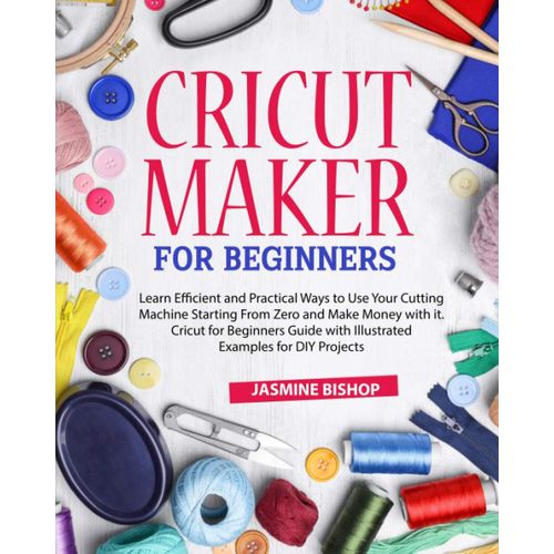 Cricut Maker For Beginners: Learn Efficient And Practical Ways To Use Your Cutting Machine Starting From Zero And Make Money With It. Cricut For Beginners Guide With Illustrated Examples