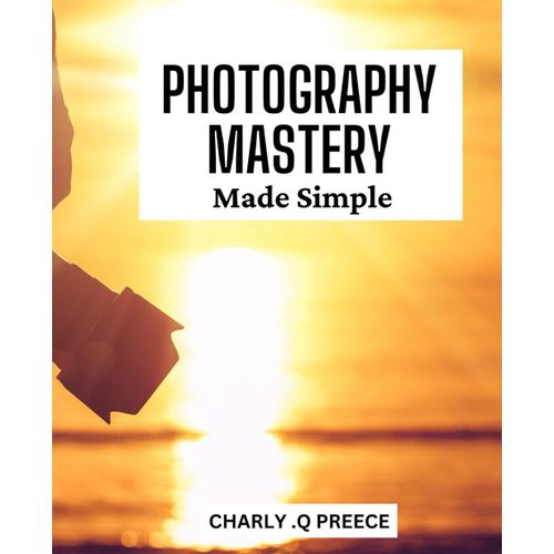 Photography Mastery Made Simple: Master The Art Of Photography With This Easy-To-Follow Guide For Stunning And Captivating Images.