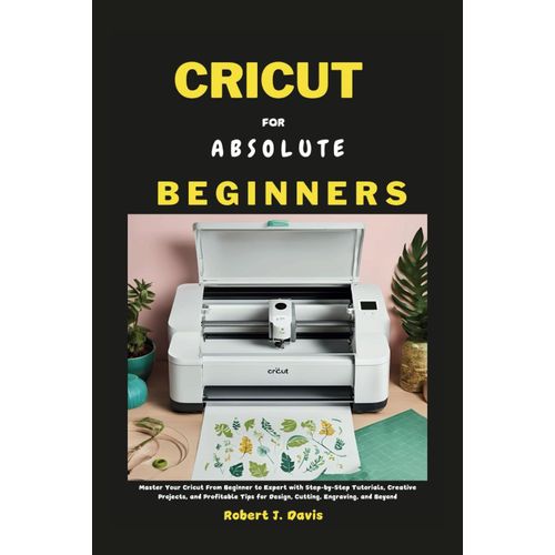 Cricut For Absolute Beginners: Master Your Cricut From Beginner To Expert With Step-By-Step Tutorials, Creative Projects, And Profitable Tips For Design, Cutting, Engraving And Beyond (The Ultimate Di