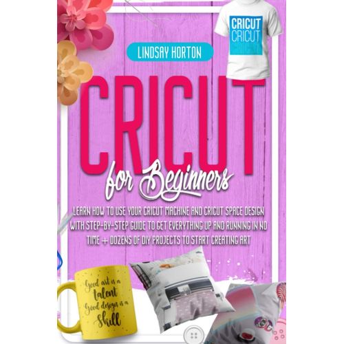 Cricut For Beginners: Learn How To Use Your Cricut Machine And Cricut Space Design With Step-By-Step Guide To Get Everything Up And Running In No Time + Dozens Of Diy Projects To Start Creating Art