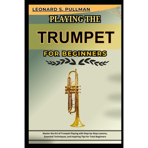 Playing The Trumpet For Beginners: Master The Art Of Trumpet Playing With Step-By-Step Lessons, Essential Techniques, And Inspiring Tips For Total Beginners
