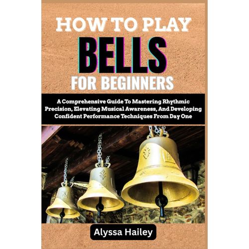 How To Play Bells For Beginners: A Comprehensive Guide To Mastering Rhythmic Precision, Elevating Musical Awareness, And Developing Confident Performance Techniques From Day One