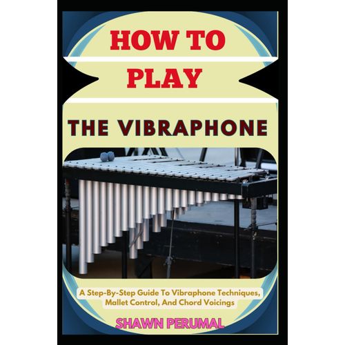 How To Play The Vibraphone: A Step-By-Step Guide To Vibraphone Techniques, Mallet Control, And Chord Voicings