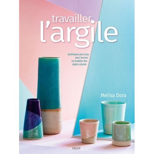 Travailler L'argile - Techniques Pas À Pas Pour Tourner Ou Modeler Des Objets Colorés