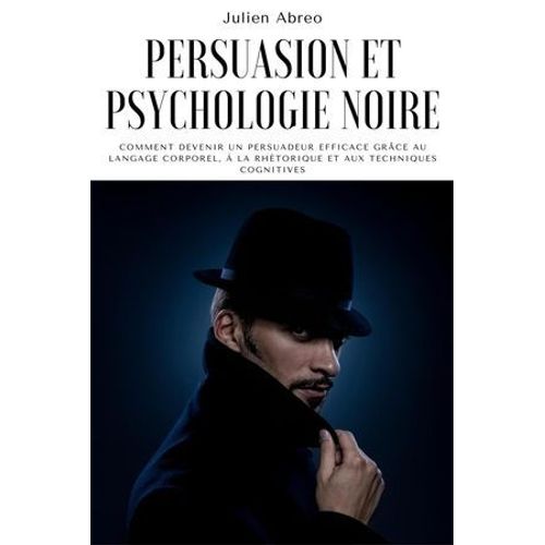 Persuasion Et Psychologie Noire: Comment Devenir Un Persuadeur Efficace Grâce Au Langage Corporel, À La Rhétorique Et Aux Techniques Cognitives