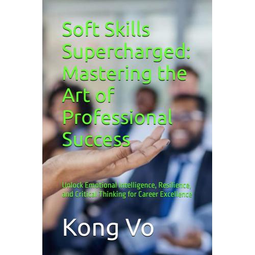 Soft Skills Supercharged: Mastering The Art Of Professional Success: Unlock Emotional Intelligence, Resilience, And Critical Thinking For Career Excellence