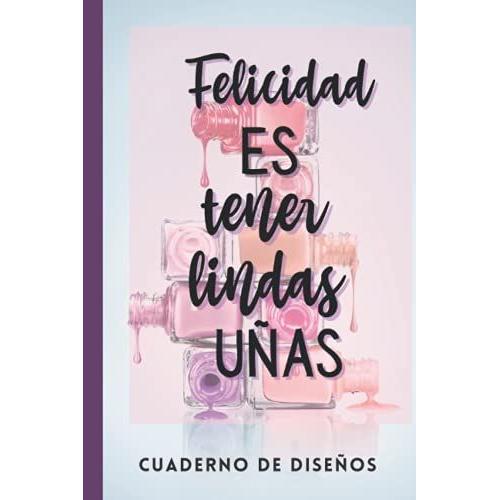 Felicidad Es Tener Lindas Uñas -Cuaderno De Diseños: Cuaderno Para Bocetos De Uñas Acrilicas/ Practica Con 4 Dif Estilos De Uñas Y Pagina De Notas En Tamaño Pequeño De Bolsillo 120 Pag