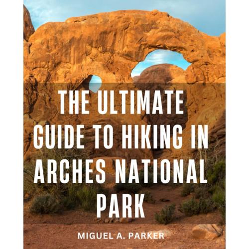 The Ultimate Guide To Hiking In Arches National Park: An Opinionated Guide To Unforgettable Adventures On The Park's Best Trails | Discover Breathtaking Vistas, Iconic Arches, Hidden Gems