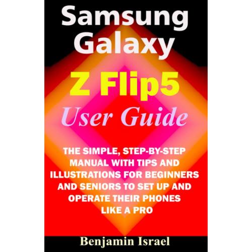 Samsung Galaxy Z Flip 5 User Guide: The Simple, Step-By-Step Manual With Tips And Illustrations For Beginners And Seniors To Set Up And Operate Their Phones Like A Pro