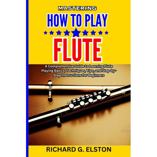 Mastering How To Play Flute: A Comprehensive Guide To Learning Flute Playing Basics, Techniques, Tips, And Step-By-Step Instructions For Beginners