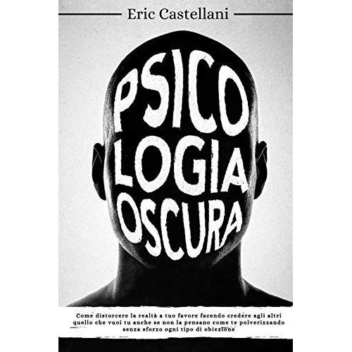 Psicologia Oscura: Come Distorcere La Realtà A Tuo Favore Facendo Credere Agli Altri Quello Che Vuoi Tu Anche Se Non La Pensano Come Te Polverizzando Senza Sforzo Ogni Tipo Di Obiezione