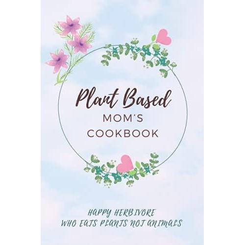 Plant Based Momâs Cookbook: For My Favorite Veggie Queen, A Happy Herbivore Who Eats Plants Not Animals. Be Kind To Animals, Go For A Green Diet.