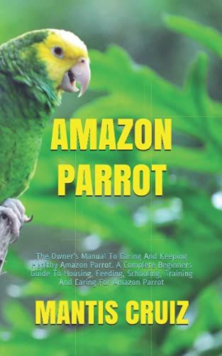 Amazon Parrot: The Owners Manual To Caring And Keeping Healthy Amazon Parrot. A Complete Beginners Guide To Housing, Feeding, Schooling, Training And Caring For Amazon Parrot