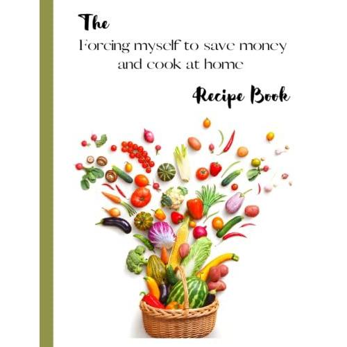 The Forcing Myself To Save Money And Cook At Home Recipe Book: A Blank Recipe Book To Keep All Your New Favorite Recipes