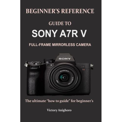 Beginners Reference Guide To Sony A7r V Full-Frame Mirrorless Camera: The Ultimate How To Guide For Beginners