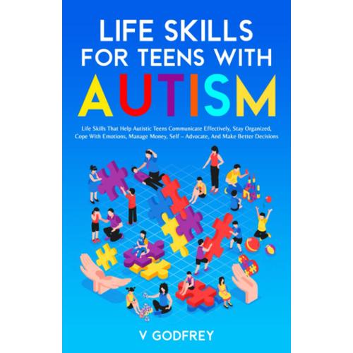 Life Skills For Teens With Autism: Life Skills That Help Autistic Teens Communicate Effectively, Stay Organized, Cope With Emotions, Manage Money, Self Advocate, And Make Better Decisions