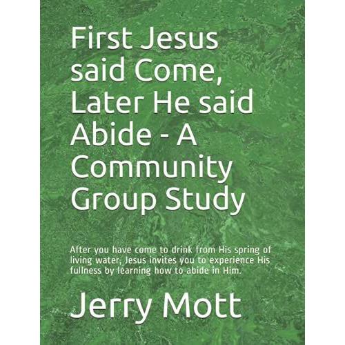 First Jesus Said Come, Later He Said Abide - A Community Group Study: After You Have Come To Drink From His Spring Of Living Water, Jesus Invites You ... His Fullness By Learning How To Abide In Him.