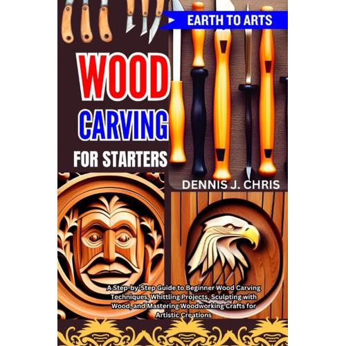 Earth To Arts Wood Carving For Starters: A Step-By-Step Guide To Beginner Wood Carving Techniques, Whittling Projects, Sculpting With Wood, And Mastering Woodworking Crafts For Artistic Creations