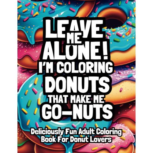 Leave Me Alone! Im Coloring Donuts That Make Me Go-Nuts: Deliciously Fun Adult Coloring Book For Donut Lovers